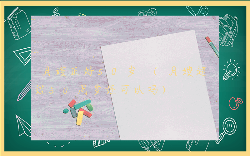 月嫂正好50岁 (月嫂超过50周岁还可以吗)